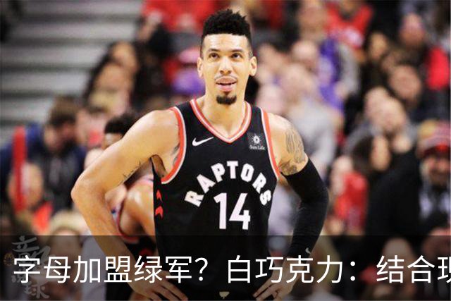 字母加盟绿军？白巧克力：结合现有打法 我更愿意保留双探花组合