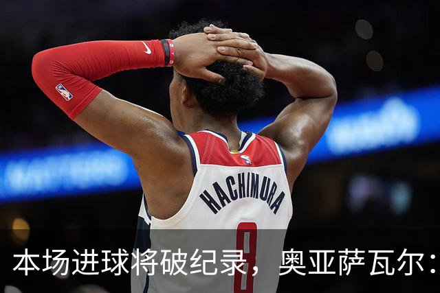 本场进球将破纪录，奥亚萨瓦尔：我愿用不进球换球队胜利