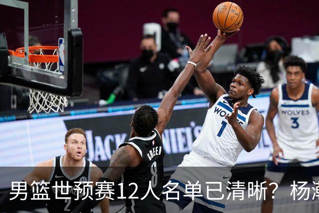男篮世预赛12人名单已清晰？杨瀚森赵继伟领衔：周琦赵睿全被抛弃